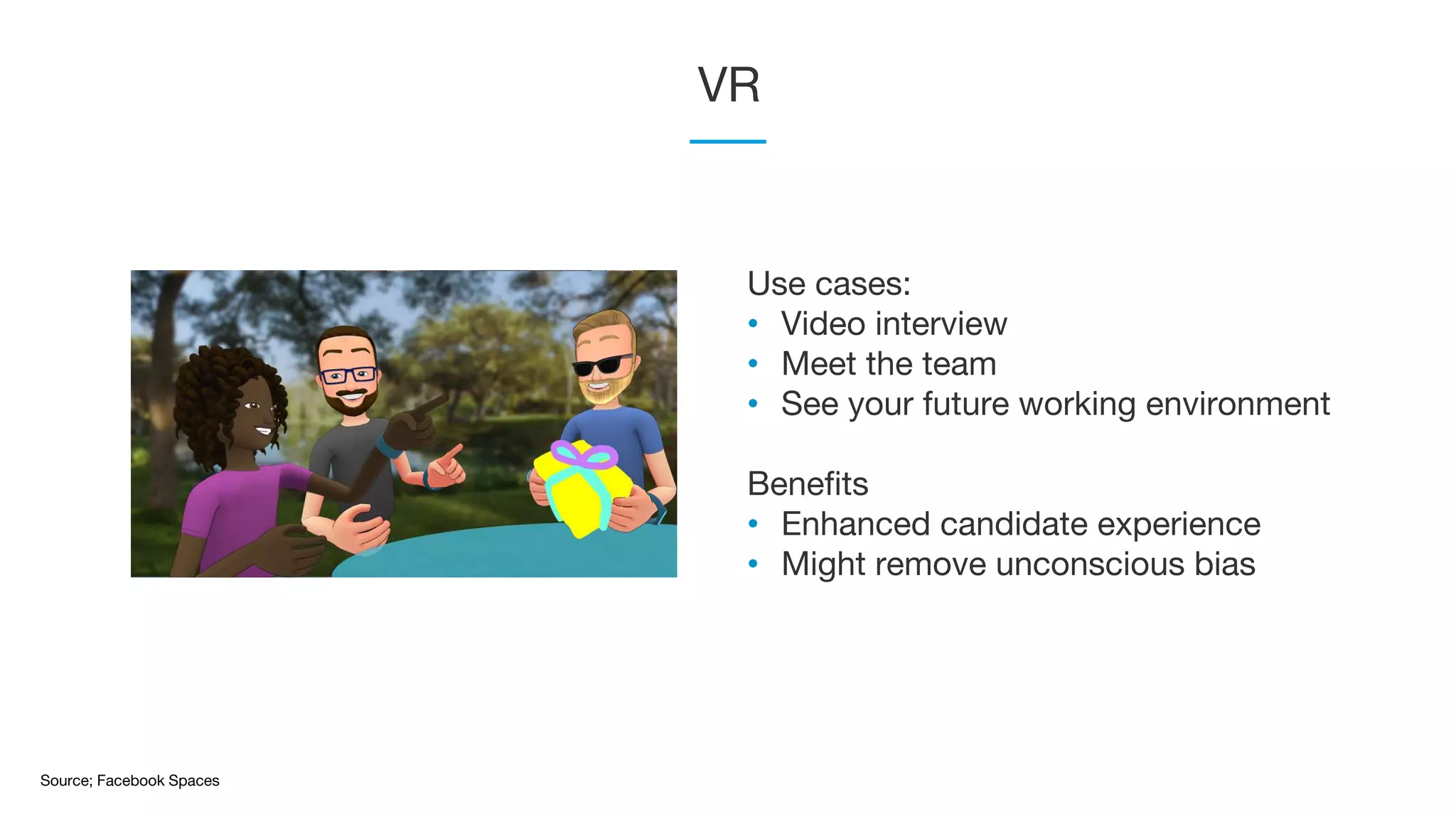 VR
Source; Facebook Spaces
Use cases:
• Video interview
• Meet the team
• See your future working environment
Benefits
• Enhanced candidate experience
• Might remove unconscious bias
 