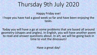 Thursday 9th July 2020
Happy Friday eve!
I hope you have had a good week so far and have been enjoying the
tasks.
Today you will have a go at some problems that are based all around
geometry (shapes and angles). In English, you will have another poem
to read and answer questions about. In art, we will be going back in
time to visit the dinosaurs!
Have a great day!
 