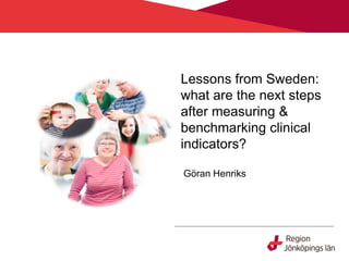 Lessons from Sweden:
what are the next steps
after measuring &
benchmarking clinical
indicators?
Göran Henriks
 