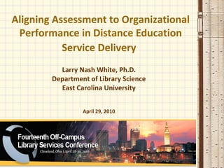 Aligning Assessment to Organizational
 Performance in Distance Education
           Service Delivery
          Larry Nash White, Ph.D.
        Department of Library Science
          East Carolina University


                 April 29, 2010
 
