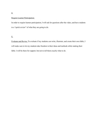 R.
Require Learner Participation:
In order to require learner participation, I will ask for questions after the video, and have students
to a “quick review” of what they are going to do.
!
E.
Evaluate and Revise: To evaluate if my students can write, illustrate, and create their own fable, I
will make sure to let my students take freedom in their ideas and methods while making their
fable. I will be there for support, but not to tell them exactly what to do.
 