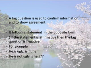 • A tag question is used to confirm information
  and to show agreement

• It follows a statement in the opposite form
• ( if the statement is affirmative then the tag
  question is negative )
• For example
• He is ugly, isn’t he
• He is not ugly is he ???
 