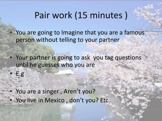 Pair work (15 minutes )
• You are going to Imagine that you are a famous
  person without telling to your partner

• Your partner is going to ask you tag questions
  until he guesses who you are
• E.g

• You are a singer , Aren’t you?
• You live in Mexico , don’t you? Etc
 