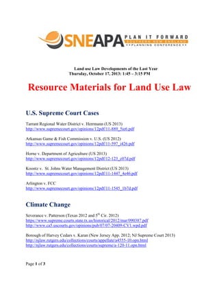 Land use Law Developments of the Last Year
Thursday, October 17, 2013: 1:45 – 3:15 PM

Resource Materials for Land Use Law
U.S. Supreme Court Cases
Tarrant Regional Water District v. Herrmann (US 2013)
http://www.supremecourt.gov/opinions/12pdf/11-889_5ie6.pdf
Arkansas Game & Fish Commission v. U.S. (US 2012)
http://www.supremecourt.gov/opinions/12pdf/11-597_i426.pdf
Horne v. Department of Agriculture (US 2013)
http://www.supremecourt.gov/opinions/12pdf/12-123_c07d.pdf
Koontz v. St. Johns Water Management District (US 2013)
http://www.supremecourt.gov/opinions/12pdf/11-1447_4e46.pdf
Arlington v. FCC
http://www.supremecourt.gov/opinions/12pdf/11-1545_1b7d.pdf

Climate Change
Severance v. Patterson (Texas 2012 and 5th Cir. 2012)
https://www.supreme.courts.state.tx.us/historical/2012/mar/090387.pdf
http://www.ca5.uscourts.gov/opinions/pub/07/07-20409-CV1.wpd.pdf
Borough of Harvey Cedars v. Karan (New Jersey App. 2012; NJ Supreme Court 2013)
http://njlaw.rutgers.edu/collections/courts/appellate/a4555-10.opn.html
http://njlaw.rutgers.edu/collections/courts/supreme/a-120-11.opn.html

Page 1 of 3

 