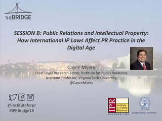 SESSION B: Public Relations and Intellectual Property:
How International IP Laws Affect PR Practice in the
Digital Age
Cayce Myers
Chief Legal Research Editor, Institute for Public Relations
Assistant Professor, Virginia Tech University
@CayceMyers
@instituteforpr
#IPRBridge18
 