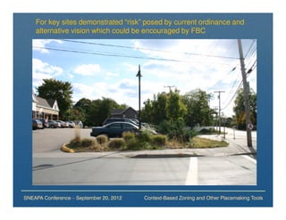For key sites demonstrated “risk” posed by current ordinance and
    alternative vision which could be encouraged by FBC




SNEAPA Conference – September 20, 2012   Context-Based Zoning and Other Placemaking Tools
 