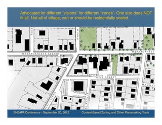 Advocated for different “visions” for different “zones”. One size does NOT
    fit all. Not all of village, can or should be residentially scaled.




SNEAPA Conference – September 20, 2012   Context-Based Zoning and Other Placemaking Tools
 