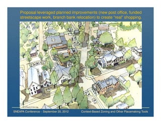 Proposal leveraged planned improvements (new post office, funded
    streetscape work, branch bank relocation) to create “real” shopping.




SNEAPA Conference – September 20, 2012   Context-Based Zoning and Other Placemaking Tools
 