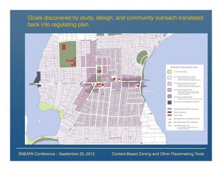 Goals discovered by study, design, and community outreach translated
    back into regulating plan.




SNEAPA Conference – September 20, 2012   Context-Based Zoning and Other Placemaking Tools
 
