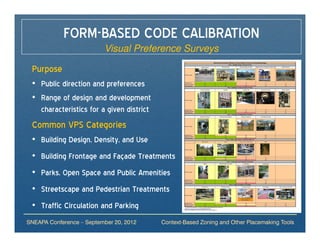 FORM-BASED CODE CALIBRATION
                          Visual Preference Surveys

 Purpose
 • Public direction and preferences
 • Range of design and development
   characteristics for a given district
 Common VPS Categories
 • Building Design, Density, and Use
 • Building Frontage and Façade Treatments
 • Parks, Open Space and Public Amenities
 • Streetscape and Pedestrian Treatments
 • Traffic Circulation and Parking
SNEAPA Conference – September 20, 2012    Context-Based Zoning and Other Placemaking Tools
 