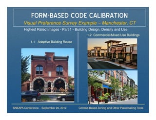 FORM-BASED CODE CALIBRATION
       Visual Preference Survey Example – Manchester, CT
       Highest Rated Images - Part 1 - Building Design, Density and Use
                                                1.2 Commercial/Mixed Use Buildings

            1.1 Adaptive Building Reuse




SNEAPA Conference – September 20, 2012    Context-Based Zoning and Other Placemaking Tools
 