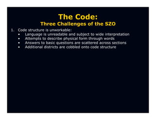 The Code:
                Three Challenges of the SZO
1.   Code structure is unworkable:
     • Language is unreadable and subject to wide interpretation
     • Attempts to describe physical form through words
     • Answers to basic questions are scattered across sections
     • Additional districts are cobbled onto code structure
 