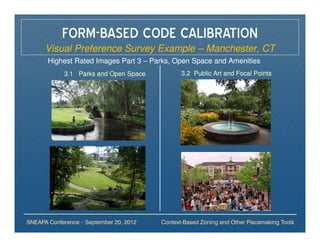 FORM-BASED CODE CALIBRATION
      Visual Preference Survey Example – Manchester, CT
       Highest Rated Images Part 3 – Parks, Open Space and Amenities
             3.1 Parks and Open Space           3.2 Public Art and Focal Points




SNEAPA Conference – September 20, 2012   Context-Based Zoning and Other Placemaking Tools
 