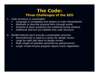 The Code:
                Three Challenges of the SZO
1.   Code structure is unworkable:
     • Language is unreadable and subject to wide interpretation
     • Attempts to describe physical form through words
     • Answers to basic questions are scattered across sections
     • Additional districts are cobbled onto code structure

2.   RA/RB Districts don’t provide a predictable outcome:
     • Nonconformity is used as a proxy for design review
     • Large by-right lots have no design review
     • Wide ranges of possible outcomes by special permit
     • Larger mixed-income projects require much negotiation
 