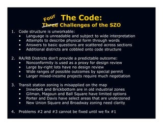 The Code:
                 Three Challenges of the SZO
1.   Code structure is unworkable:
     • Language is unreadable and subject to wide interpretation
     • Attempts to describe physical form through words
     • Answers to basic questions are scattered across sections
     • Additional districts are cobbled onto code structure

2.   RA/RB Districts don’t provide a predictable outcome:
     • Nonconformity is used as a proxy for design review
     • Large by-right lots have no design review
     • Wide ranges of possible outcomes by special permit
     • Larger mixed-income projects require much negotiation

3.   Transit station zoning is misapplied on the map
     • Innerbelt and Brickbottom are in old industrial zones
     • Gilman, Magoun and Ball Square have limited options
     • Porter and Davis have select areas that are underzoned
     • New Union Square and Broadway zoning need clarity

4.   Problems #2 and #3 cannot be fixed until we fix #1
 