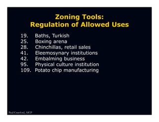 Zoning Tools:
                 Regulation of Allowed Uses
         19.          Baths, Turkish
         25.          Boxing arena
         28.          Chinchillas, retail sales
         41.          Eleemosynary institutions
         42.          Embalming business
         95.          Physical culture institution
         109.         Potato chip manufacturing




Paul Crawford, AICP
 