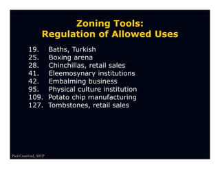 Zoning Tools:
                 Regulation of Allowed Uses
         19.          Baths, Turkish
         25.          Boxing arena
         28.          Chinchillas, retail sales
         41.          Eleemosynary institutions
         42.          Embalming business
         95.          Physical culture institution
         109.         Potato chip manufacturing
         127.         Tombstones, retail sales




Paul Crawford, AICP
 