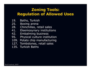 Zoning Tools:
                 Regulation of Allowed Uses
         19.          Baths, Turkish
         25.          Boxing arena
         28.          Chinchillas, retail sales
         41.          Eleemosynary institutions
         42.          Embalming business
         95.          Physical culture institution
         109.         Potato chip manufacturing
         127.         Tombstones, retail sales
         135.         Turkish Baths




Paul Crawford, AICP
 