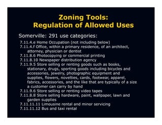 Zoning Tools:
       Regulation of Allowed Uses
Somerville: 291 use categories:
7.11.4.e Home Occupation (not including below)
7.11.4.f Office, within a primary residence, of an architect,
    attorney, physician or dentist
7.11.8.6 Photocopying or commercial printing
7.11.8.10 Newspaper distribution agency
7.11.9.5 Store selling or renting goods such as books,
    stationary, drugs, sporting goods including bicycles and
    accessories, jewelry, photographic equipment and
    supplies, flowers, novelties, cards, footwear, apparel,
    fabrics, accessories, and the like that are typically of a size
    a customer can carry by hand
7.11.9.6 Store selling or renting video tapes
7.11.8.8 Store selling hardware, paint, wallpaper, lawn and
    garden supplies
7.11.11.11 Limousine rental and minor servicing
7.11.11.12 Bus and taxi rental
 