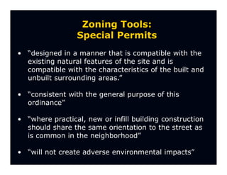 Zoning Tools:
                 Special Permits
• “designed in a manner that is compatible with the
  existing natural features of the site and is
  compatible with the characteristics of the built and
  unbuilt surrounding areas.”

• “consistent with the general purpose of this
  ordinance”

• “where practical, new or infill building construction
  should share the same orientation to the street as
  is common in the neighborhood”

• “will not create adverse environmental impacts”
 