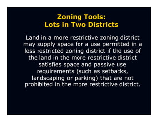 Zoning Tools:
        Lots in Two Districts
 Land in a more restrictive zoning district
may supply space for a use permitted in a
less restricted zoning district if the use of
  the land in the more restrictive district
      satisfies space and passive use
     requirements (such as setbacks,
   landscaping or parking) that are not
prohibited in the more restrictive district.
 