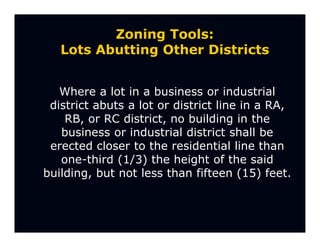 Zoning Tools:
   Lots Abutting Other Districts


   Where a lot in a business or industrial
 district abuts a lot or district line in a RA,
    RB, or RC district, no building in the
   business or industrial district shall be
 erected closer to the residential line than
   one-third (1/3) the height of the said
building, but not less than fifteen (15) feet.
 