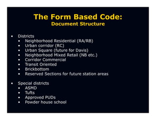 The Form Based Code:
                    Document Structure

•   Districts
    • Neighborhood Residential (RA/RB)
    • Urban corridor (RC)
    • Urban Square (future for Davis)
    • Neighborhood Mixed Retail (NB etc.)
    • Corridor Commercial
    • Transit Oriented
    • Brickbottom
    • Reserved Sections for future station areas

•   Special districts
    • ASMD
    • Tufts
    • Approved PUDs
    • Powder house school
 
