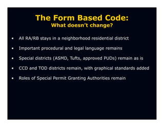 The Form Based Code:
                   What doesn’t change?

•   All RA/RB stays in a neighborhood residential district

•   Important procedural and legal language remains

•   Special districts (ASMD, Tufts, approved PUDs) remain as is

•   CCD and TOD districts remain, with graphical standards added

•   Roles of Special Permit Granting Authorities remain
 