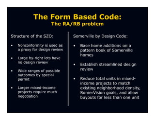 The Form Based Code:
                      The RA/RB problem

Structure of the SZO:           Somerville by Design Code:

•   Nonconformity is used as    •   Base home additions on a
    a proxy for design review       pattern book of Somerville
                                    homes
•   Large by-right lots have
    no design review
                                •   Establish streamlined design
•   Wide ranges of possible         review
    outcomes by special
    permit                      •   Reduce total units in mixed-
                                    income projects to match
•   Larger mixed-income             existing neighborhood density,
    projects require much           SomerVision goals, and allow
    negotiation                     buyouts for less than one unit
 