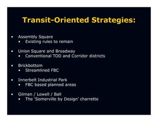 Transit-Oriented Strategies:

•   Assembly Square
    • Existing rules to remain

•   Union Square and Broadway
    • Conventional TOD and Corridor districts

•   Brickbottom
    • Streamlined FBC

•   Innerbelt Industrial Park
    • FBC based planned areas

•   Gilman / Lowell / Ball
    • The ‘Somerville by Design’ charrette
 