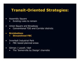 Transit-Oriented Strategies:

•   Assembly Square
    • Existing rules to remain

•   Union Square and Broadway
    • Conventional TOD and Corridor districts

•   Brickbottom
    • Streamlined FBC

•   Innerbelt Industrial Park
    • FBC based planned areas

•   Gilman / Lowell / Ball
    • The ‘Somerville by Design’ charrette
 