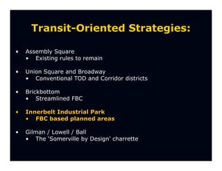 Transit-Oriented Strategies:

•   Assembly Square
    • Existing rules to remain

•   Union Square and Broadway
    • Conventional TOD and Corridor districts

•   Brickbottom
    • Streamlined FBC

•   Innerbelt Industrial Park
    • FBC based planned areas

•   Gilman / Lowell / Ball
    • The ‘Somerville by Design’ charrette
 