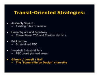 Transit-Oriented Strategies:

•   Assembly Square
    • Existing rules to remain

•   Union Square and Broadway
    • Conventional TOD and Corridor districts

•   Brickbottom
    • Streamlined FBC

•   Innerbelt Industrial Park
    • FBC based planned areas

•   Gilman / Lowell / Ball
    • The ‘Somerville by Design’ charrette
 