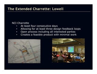 The Extended Charrette: Lowell



  NCI Charrette
     • At least four consecutive days
     • Allowing for at least three design feedback loops
     • Open process including all interested parties
     • Creates a feasible product with minimal work
 