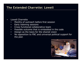 The Extended Charrette: Lowell



•   Lowell Charrette
    • Months of outreach before first session
    • Early listening sessions
    • Cross functional collaborative team
    • Feasible outcome that is embedded in the code
    • Design as the basis for the shared vision
    • No opposition to FBC and universal political support for
       the plan
 