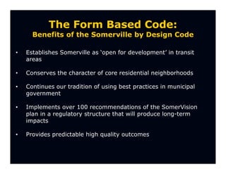 The Form Based Code:
      Benefits of the Somerville by Design Code

•   Establishes Somerville as ‘open for development’ in transit
    areas

•   Conserves the character of core residential neighborhoods

•   Continues our tradition of using best practices in municipal
    government

•   Implements over 100 recommendations of the SomerVision
    plan in a regulatory structure that will produce long-term
    impacts

•   Provides predictable high quality outcomes
 