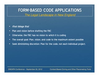 FORM-BASED CODE APPLICATIONS
                  The Legal Landscape in New England


•   First things first
•   Plan and vision before drafting the FBC
•   Otherwise, the FBC has no vision to which it is coding
•   The overall goal: Plan, vision, and code to the maximum extent possible
•   Seek diminishing discretion: Plan for the code, not each individual project.




SNEAPA Conference – September 20, 2012     Context-Based Zoning and Other Placemaking Tools
 