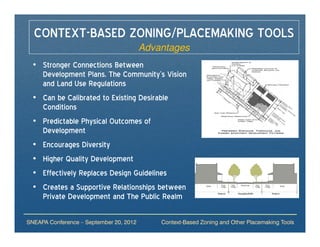CONTEXT-BASED ZONING/PLACEMAKING TOOLS
                                         Advantages
 • Stronger Connections Between
   Development Plans, The Community’s Vision
   and Land Use Regulations
 • Can be Calibrated to Existing Desirable
   Conditions
 • Predictable Physical Outcomes of
   Development
 • Encourages Diversity
 • Higher Quality Development
 • Effectively Replaces Design Guidelines
 • Creates a Supportive Relationships between
   Private Development and The Public Realm

SNEAPA Conference – September 20, 2012       Context-Based Zoning and Other Placemaking Tools
 