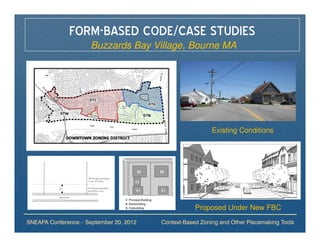 FORM-BASED CODE/CASE STUDIES
                      Buzzards Bay Village, Bourne MA




                                                           Existing Conditions




                                                     Proposed Under New FBC
SNEAPA Conference – September 20, 2012   Context-Based Zoning and Other Placemaking Tools
 