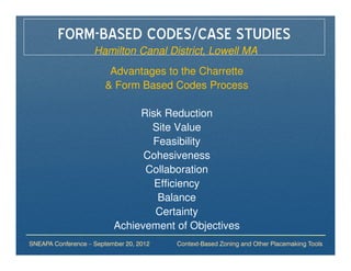 FORM-BASED CODES/CASE STUDIES
                    Hamilton Canal District, Lowell MA
                         Advantages to the Charrette
                        & Form Based Codes Process

                               Risk Reduction
                                 Site Value
                                 Feasibility
                                Cohesiveness
                                Collaboration
                                  Efficiency
                                   Balance
                                  Certainty
                          Achievement of Objectives
SNEAPA Conference – September 20, 2012   Context-Based Zoning and Other Placemaking Tools
 