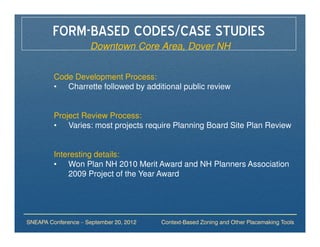 FORM-BASED CODES/CASE STUDIES
                     Downtown Core Area, Dover NH


         Code Development Process:
         • Charrette followed by additional public review


         Project Review Process:
         • Varies: most projects require Planning Board Site Plan Review


         Interesting details:
         • Won Plan NH 2010 Merit Award and NH Planners Association
             2009 Project of the Year Award




SNEAPA Conference – September 20, 2012   Context-Based Zoning and Other Placemaking Tools
 