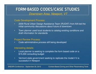 FORM-BASED CODES/CASE STUDIES
                        Downtown Area, Newport, VT

       Code Development Process:
       •    2009 Rural Urban Design Assistance Team (RUDAT) from AIA led the
            initial community discussions about future of downtown
       •    Town planner used local students to catalog existing conditions and
            draft information for standards

       Project Review Process:
       •    Code administrative process still being developed

       Interesting details:
       •    Local planner is seeking to complete the form based code on a
            $15,000 consulting budget
       •    Vermont state government seeking to replicate the model if it is
            successful in Newport

SNEAPA Conference – September 20, 2012     Context-Based Zoning and Other Placemaking Tools
 