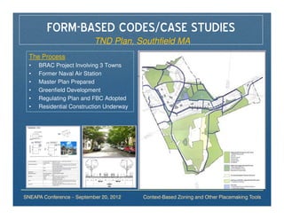 FORM-BASED CODES/CASE STUDIES
                           TND Plan, Southfield MA
  The Process
  •   BRAC Project Involving 3 Towns
  •   Former Naval Air Station
  •   Master Plan Prepared
  •   Greenfield Development
  •   Regulating Plan and FBC Adopted
  •   Residential Construction Underway




SNEAPA Conference – September 20, 2012    Context-Based Zoning and Other Placemaking Tools
 