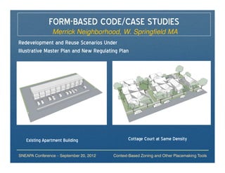 FORM-BASED CODE/CASE STUDIES
                Merrick Neighborhood, W. Springfield MA
Redevelopment and Reuse Scenarios Under
Illustrative Master Plan and New Regulating Plan




   Existing Apartment Building                  Cottage Court at Same Density

SNEAPA Conference – September 20, 2012   Context-Based Zoning and Other Placemaking Tools
 