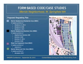 FORM-BASED CODE/CASE STUDIES
                    Merrick Neighborhood, W. Springfield MA

Proposed Regulating Plan
     Merrick Neighborhood Residential Zone (MNRZ)
     To replace portions of:
       • Residence A-1 (RA-1)
       • Residence B (RB)
       • Residence C (RC)
     Merrick Neighborhood Business Zone (MNBZ)
     To replace portions of:
       • Neighborhood Business (NB)
       • Business A (BA)
       • Business A-1 (BA-1)
       • Business B (BB)
     Mixed Use Employment Zone (MUEZ)
     To replace portions of:
       • Industrial (I)
     Merrick Natural and Civic Zone (MNCZ)
     To replace portions of:
       • Recreation (REC)

SNEAPA Conference – September 20, 2012              Context-Based Zoning and Other Placemaking Tools
 