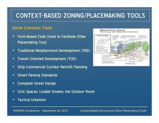 CONTEXT-BASED ZONING/PLACEMAKING TOOLS
Some Common Tools
• Form-Based Code (Used to Facilitate Other
  Placemaking Tool)
• Traditional Neighborhood Development (TND)
• Transit Oriented Development (TOD)
• Strip Commercial Corridor Retrofit Planning
• Smart Parking Standards
• Complete Street Design
• Civic Spaces, Livable Streets, the Outdoor Room
• Tactical Urbanism

SNEAPA Conference – September 20, 2012   Context-Based Zoning and Other Placemaking Tools
 