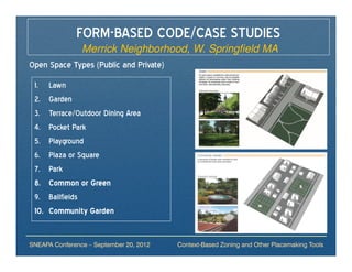 FORM-BASED CODE/CASE STUDIES
             Merrick Neighborhood, W. Springfield MA
Open Space Types (Public and Private)
 1.    Lawn
 2.    Garden
 3.    Terrace/Outdoor Dining Area
 4.    Pocket Park
 5.    Playground
 6.    Plaza or Square
 7.    Park
 8.    Common or Green
 9.    Ballfields
 10.   Community Garden


SNEAPA Conference – September 20, 2012   Context-Based Zoning and Other Placemaking Tools
 