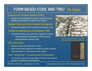 FORM-BASED CODE AND TND/ The Origins
Congress for the New Urbanism (CNU)
•   Founded in 1993 and dedicated to promoting traditional mixed-use
    neighborhood development and healthier living conditions.

Seaside Florida and Other Planned Development
•   1981 Seaside Development Code first modern day application of FBC.

Traditional Neighborhood Development (TND)
•   Late 1980s/early 1990s several cities in SE US adopted FBC variants::
     – Traditional Neighborhood Development (TND) ordinances.
                                                                                  Mashpee Commons, MA – Early TND
     – Unified Development Ordinances (UDO)                                       Cavendish Partnership/Cornish Assoc.

The SmartCode©
•   Released by Duany Plater-Zyberk (DPZ) in 2003
•   Model transect-based development code applied to all scales of planning
•   SmartCode Version 9.2 - Open source with new modules

From “Greenfields” to Existing Built Environments
•   Over the past 10 years, FBC has been applied city-wide as well as districts
    targeted for revitalization and redevelopment.
SNEAPA Conference – September 20, 2012                       Context-Based Zoning and Other Placemaking Tools
 