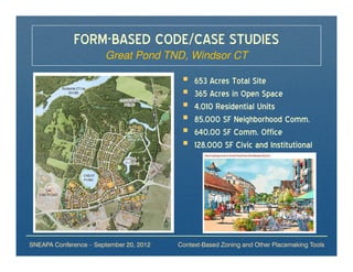 FORM-BASED CODE/CASE STUDIES
                       Great Pond TND, Windsor CT

                                              653 Acres Total Site
                                              365 Acres in Open Space
                                              4,010 Residential Units
                                              85,000 SF Neighborhood Comm.
                                              640,00 SF Comm. Office
                                              128,000 SF Civic and Institutional




SNEAPA Conference – September 20, 2012   Context-Based Zoning and Other Placemaking Tools
 