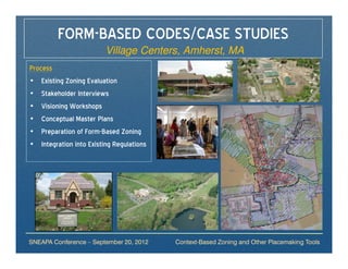 FORM-BASED CODES/CASE STUDIES
                         Village Centers, Amherst, MA
Process
• Existing Zoning Evaluation
• Stakeholder Interviews
• Visioning Workshops
• Conceptual Master Plans
• Preparation of Form-Based Zoning
• Integration into Existing Regulations




SNEAPA Conference – September 20, 2012    Context-Based Zoning and Other Placemaking Tools
 